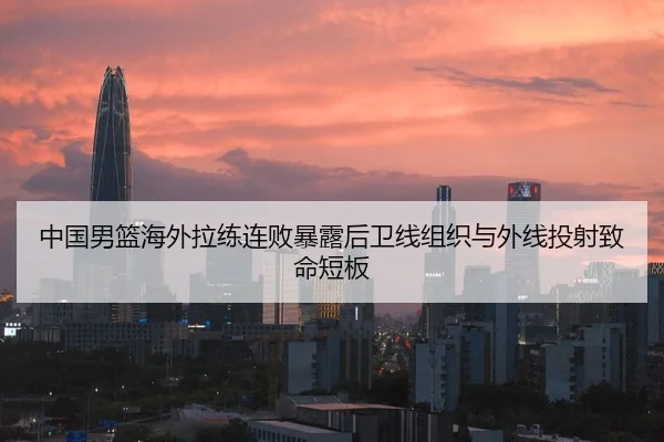 中国男篮海外拉练连败暴露后卫线组织与外线投射致命短板