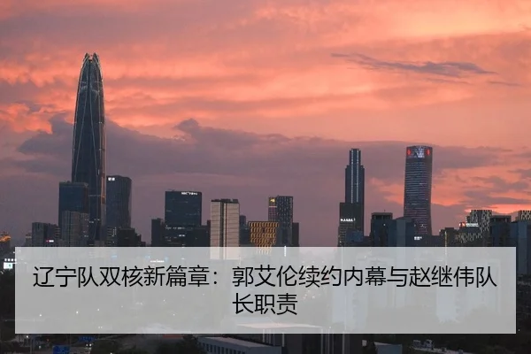 辽宁队双核新篇章：郭艾伦续约内幕与赵继伟队长职责