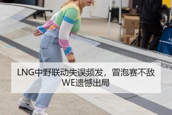 LNG中野联动失误频发，冒泡赛不敌WE遗憾出局