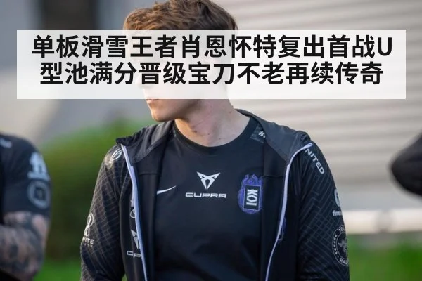 单板滑雪王者肖恩怀特复出首战U型池满分晋级宝刀不老再续传奇